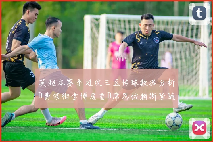 英超本赛季进攻三区传球数据分析B费领衔索博居首B席恩佐赖斯紧随其后