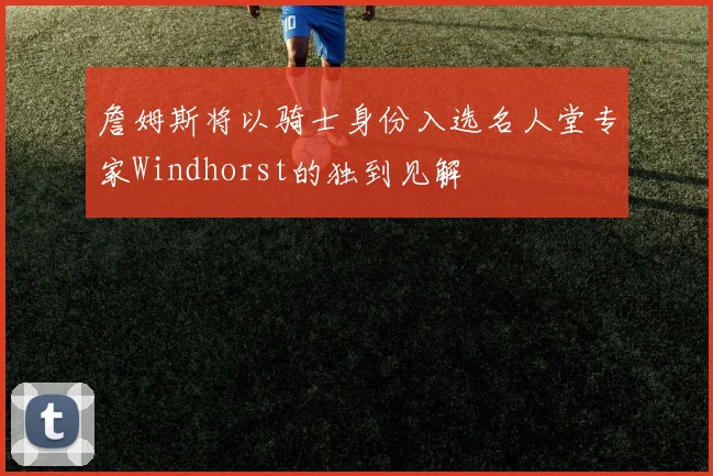 詹姆斯将以骑士身份入选名人堂专家Windhorst的独到见解