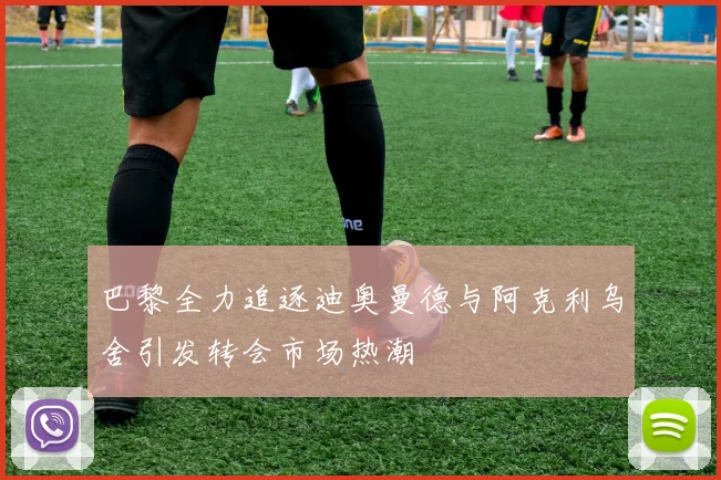 巴黎全力追逐迪奥曼德与阿克利乌舍引发转会市场热潮