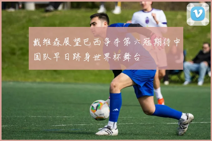 戴维森展望巴西争夺第六冠期待中国队早日跻身世界杯舞台