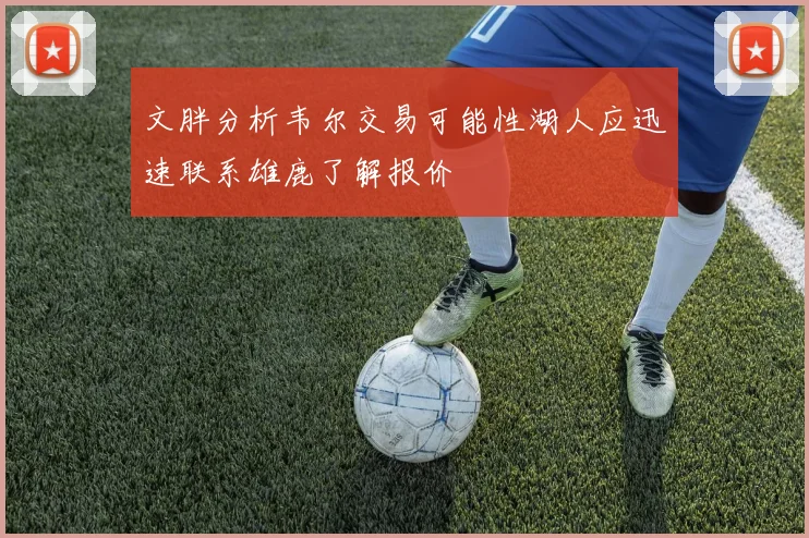 文胖分析韦尔交易可能性湖人应迅速联系雄鹿了解报价