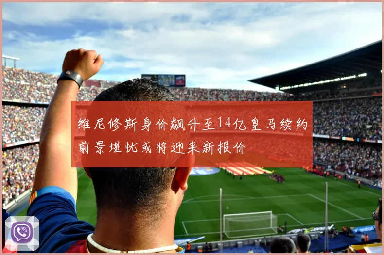 维尼修斯身价飙升至14亿皇马续约前景堪忧或将迎来新报价