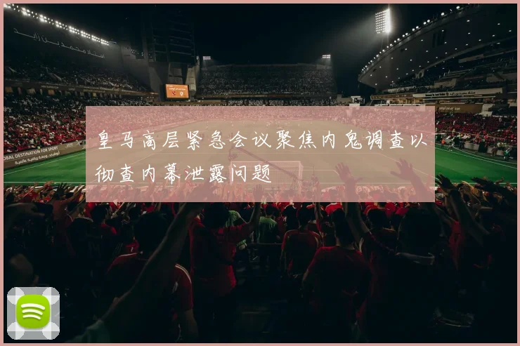 皇马高层紧急会议聚焦内鬼调查以彻查内幕泄露问题