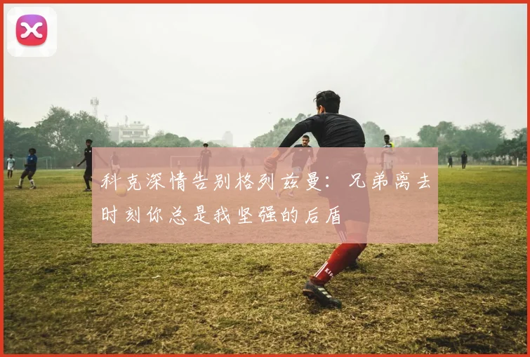 科克深情告别格列兹曼：兄弟离去时刻你总是我坚强的后盾