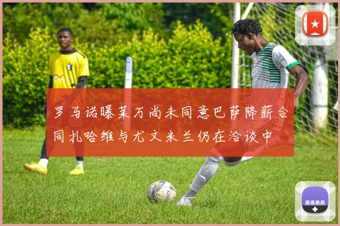 罗马诺曝莱万尚未同意巴萨降薪合同扎哈维与尤文米兰仍在洽谈中