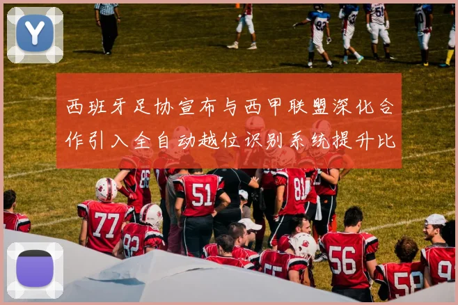 西班牙足协宣布与西甲联盟深化合作引入全自动越位识别系统提升比赛公正性