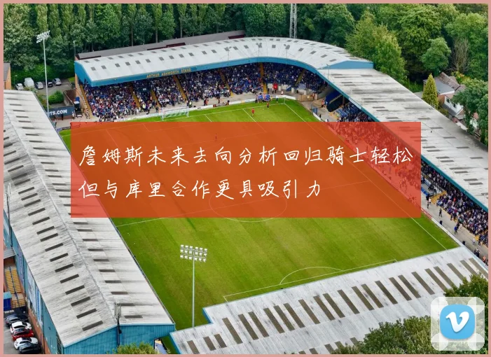 詹姆斯未来去向分析回归骑士轻松但与库里合作更具吸引力