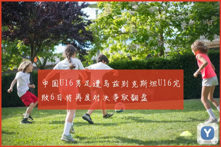 中国U16男足遭乌兹别克斯坦U16完败6日将再度对决争取翻盘