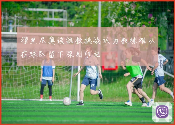 穆里尼奥谈执教挑战认为教练难以在球队留下深刻印记
