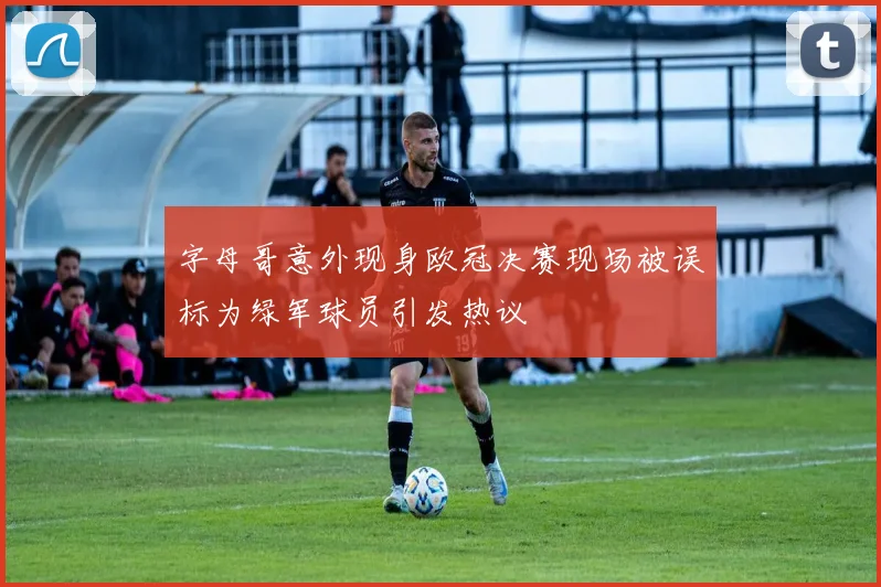 字母哥意外现身欧冠决赛现场被误标为绿军球员引发热议